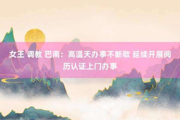 女王 调教 巴南：高温天办事不断歇 延续开展阅历认证上门办事