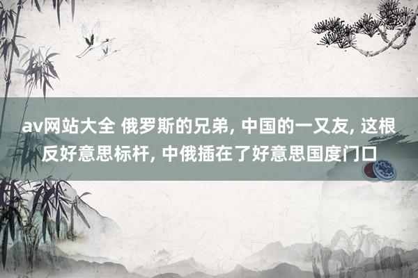 av网站大全 俄罗斯的兄弟， 中国的一又友， 这根反好意思标杆， 中俄插在了好意思国度门口