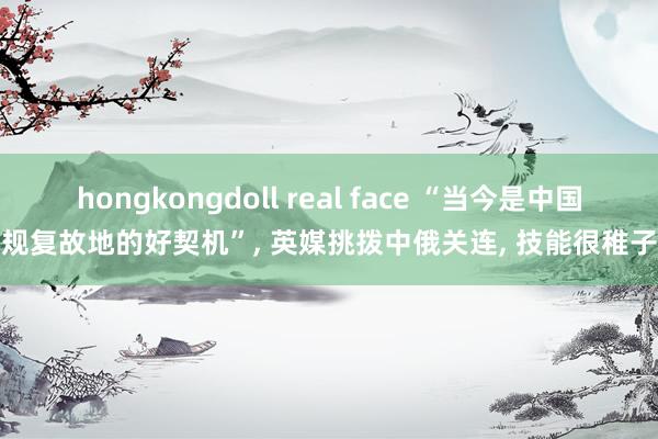 hongkongdoll real face “当今是中国规复故地的好契机”， 英媒挑拨中俄关连， 技能很稚子