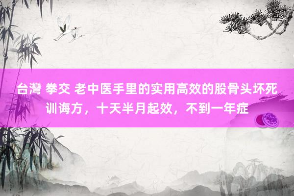 台灣 拳交 老中医手里的实用高效的股骨头坏死训诲方，十天半月起效，不到一年症