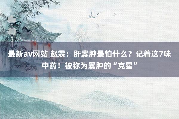 最新av网站 赵霖：肝囊肿最怕什么？记着这7味中药！被称为囊肿的“克星”