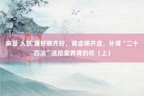 麻豆 人妖 肾好哪齐好，肾虚哪齐虚，补肾“二十四法”送给爱养肾的你（上）