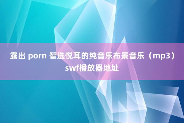 露出 porn 智选悦耳的纯音乐布景音乐（mp3）swf播放器地址