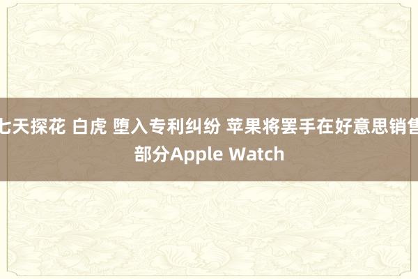 七天探花 白虎 堕入专利纠纷 苹果将罢手在好意思销售部分Apple Watch