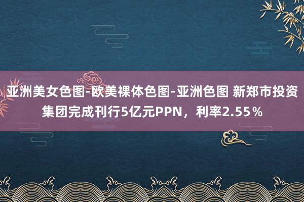 亚洲美女色图-欧美裸体色图-亚洲色图 新郑市投资集团完成刊行5亿元PPN，利率2.55％