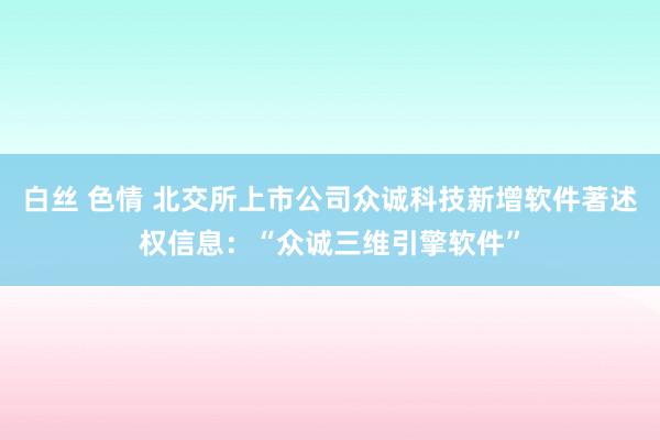 白丝 色情 北交所上市公司众诚科技新增软件著述权信息：“众诚三维引擎软件”