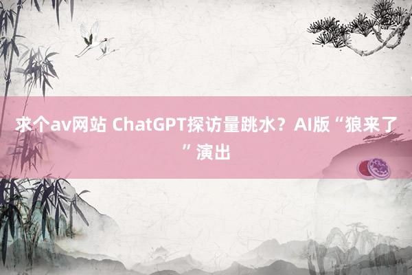 求个av网站 ChatGPT探访量跳水？AI版“狼来了”演出