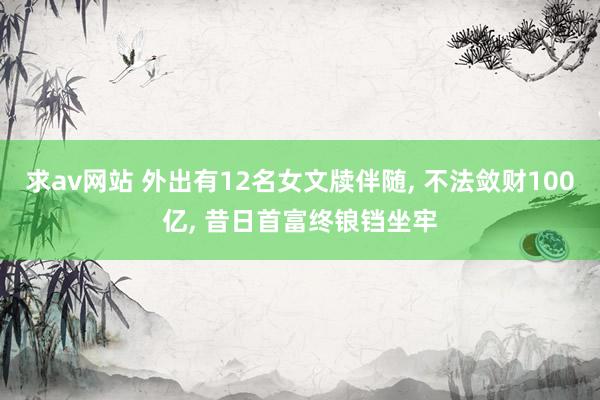 求av网站 外出有12名女文牍伴随， 不法敛财100亿， 昔日首富终锒铛坐牢