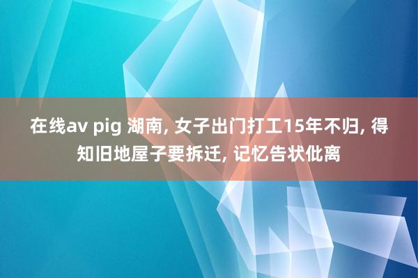 在线av pig 湖南， 女子出门打工15年不归， 得知旧地屋子要拆迁， 记忆告状仳离