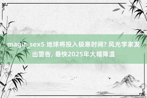 magic_sex5 地球将投入极寒时间? 风光学家发出警告， 最快2025年大幅降温