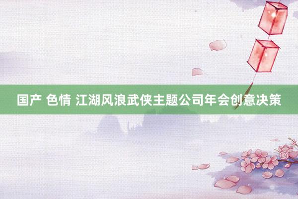 国产 色情 江湖风浪武侠主题公司年会创意决策