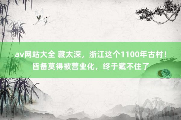 av网站大全 藏太深，浙江这个1100年古村！皆备莫得被营业化，终于藏不住了