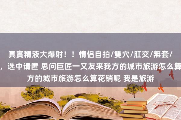 真實精液大爆射！！情侶自拍/雙穴/肛交/無套/大量噴精 【紫好，选中请匿 思问巨匠一又友来我方的城市旅游怎么算花销呢 我是旅游