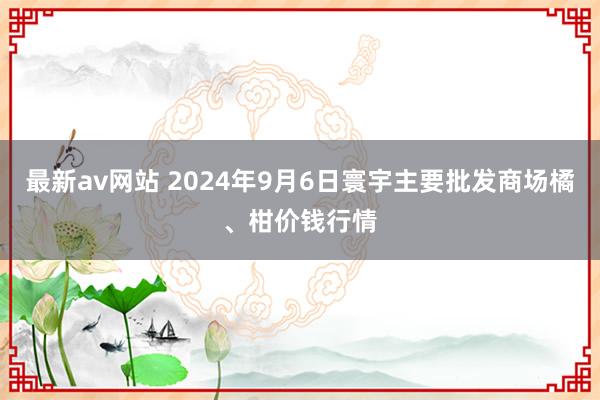 最新av网站 2024年9月6日寰宇主要批发商场橘、柑价钱行情