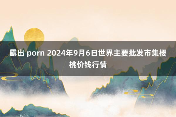 露出 porn 2024年9月6日世界主要批发市集樱桃价钱行情