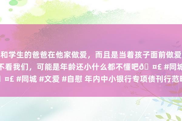 和学生的爸爸在他家做爱，而且是当着孩子面前做爱，太刺激了，孩子完全不看我们，可能是年龄还小什么都不懂吧🤣 #同城 #文爱 #自慰 年内中小银行专项债刊行范畴超2000亿元