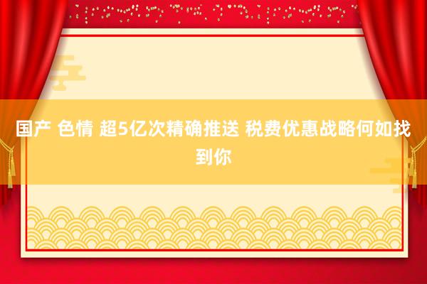 国产 色情 超5亿次精确推送 税费优惠战略何如找到你