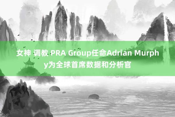 女神 调教 PRA Group任命Adrian Murphy为全球首席数据和分析官