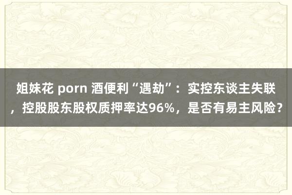 姐妹花 porn 酒便利“遇劫”：实控东谈主失联，控股股东股权质押率达96%，是否有易主风险？