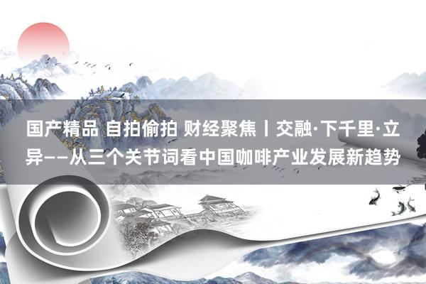 国产精品 自拍偷拍 财经聚焦丨交融·下千里·立异——从三个关节词看中国咖啡产业发展新趋势