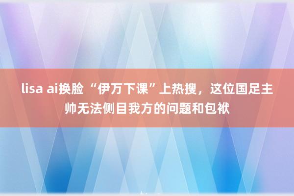 lisa ai换脸 “伊万下课”上热搜，这位国足主帅无法侧目我方的问题和包袱