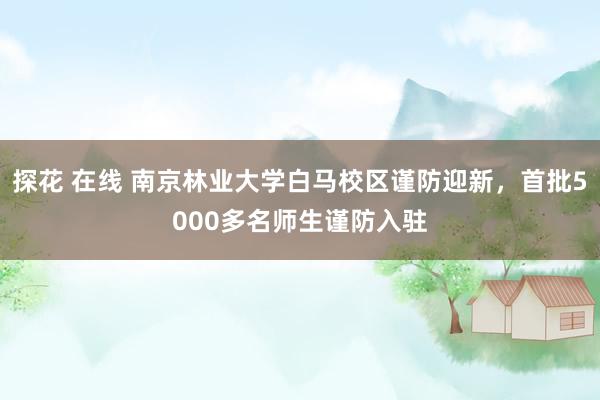 探花 在线 南京林业大学白马校区谨防迎新，首批5000多名师生谨防入驻