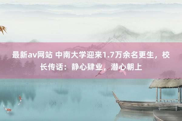 最新av网站 中南大学迎来1.7万余名更生，校长传话：静心肄业，潜心朝上