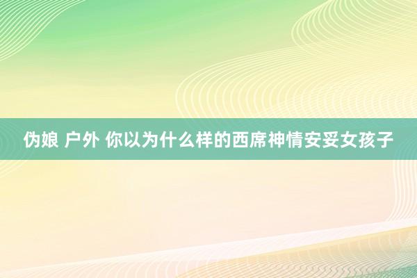 伪娘 户外 你以为什么样的西席神情安妥女孩子