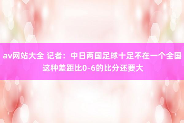 av网站大全 记者：中日两国足球十足不在一个全国 这种差距比0-6的比分还要大