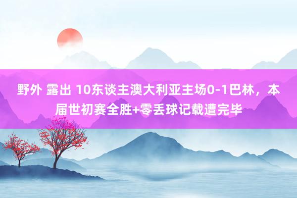 野外 露出 10东谈主澳大利亚主场0-1巴林，本届世初赛全胜+零丢球记载遭完毕