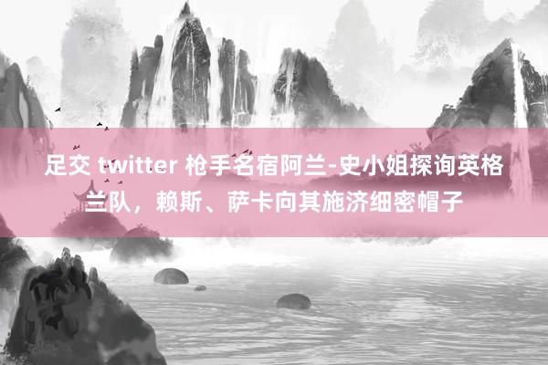 足交 twitter 枪手名宿阿兰-史小姐探询英格兰队，赖斯、萨卡向其施济细密帽子