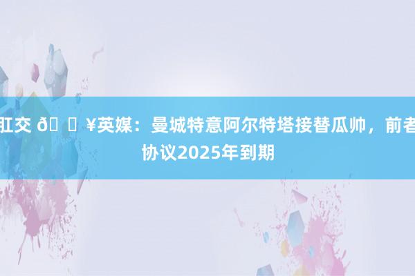 肛交 💥英媒：曼城特意阿尔特塔接替瓜帅，前者协议2025年到期