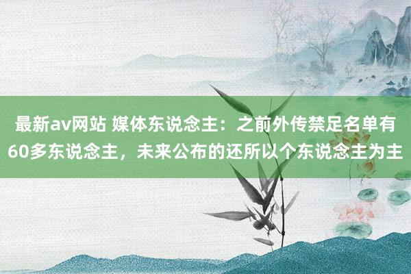 最新av网站 媒体东说念主：之前外传禁足名单有60多东说念主，未来公布的还所以个东说念主为主