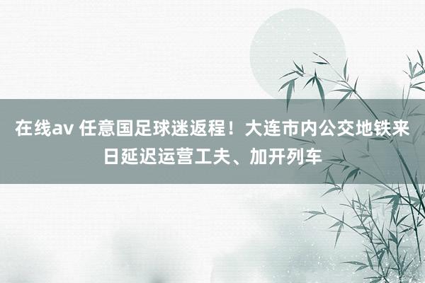 在线av 任意国足球迷返程！大连市内公交地铁来日延迟运营工夫、加开列车