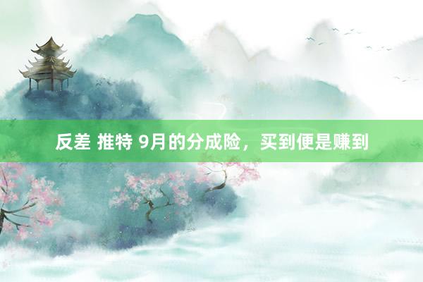 反差 推特 9月的分成险，买到便是赚到