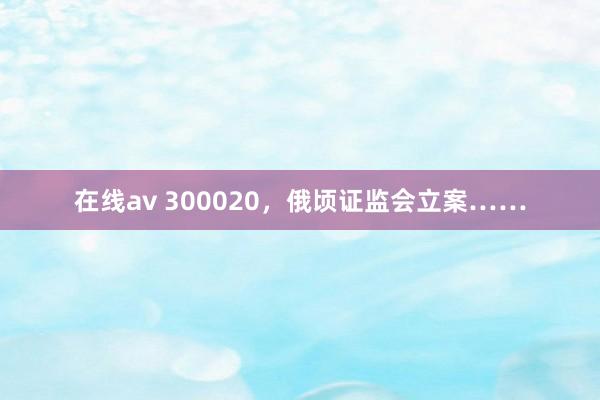 在线av 300020，俄顷证监会立案……