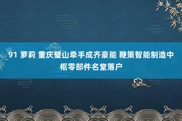 91 萝莉 重庆璧山牵手成齐豪能 鞭策智能制造中枢零部件名堂落户