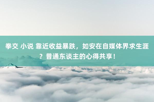 拳交 小说 靠近收益暴跌，如安在自媒体界求生涯？普通东谈主的心得共享！