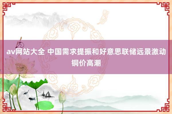 av网站大全 中国需求提振和好意思联储远景激动铜价高潮