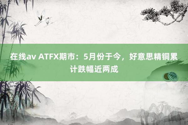 在线av ATFX期市：5月份于今，好意思精铜累计跌幅近两成