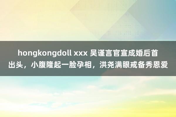 hongkongdoll xxx 吴谨言官宣成婚后首出头，小腹隆起一脸孕相，洪尧满眼戒备秀恩爱