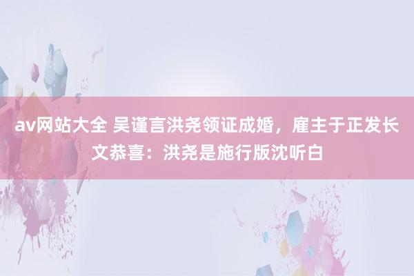 av网站大全 吴谨言洪尧领证成婚，雇主于正发长文恭喜：洪尧是施行版沈听白