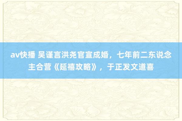 av快播 吴谨言洪尧官宣成婚，七年前二东说念主合营《延禧攻略》，于正发文道喜