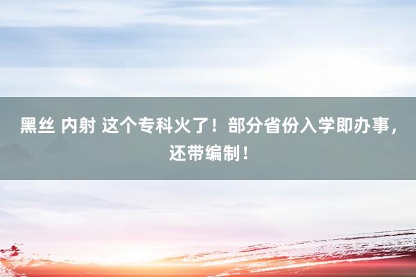 黑丝 内射 这个专科火了！部分省份入学即办事，还带编制！