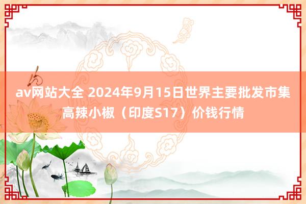 av网站大全 2024年9月15日世界主要批发市集高辣小椒（印度S17）价钱行情