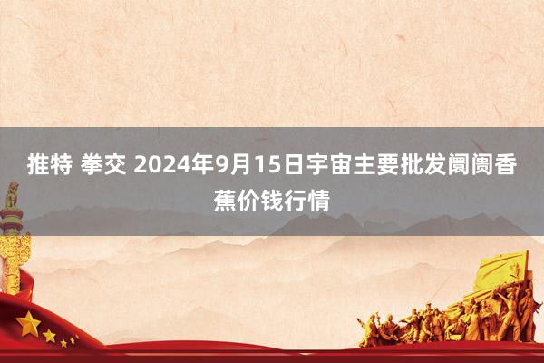 推特 拳交 2024年9月15日宇宙主要批发阛阓香蕉价钱行情