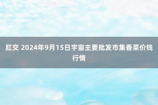 肛交 2024年9月15日宇宙主要批发市集香菜价钱行情