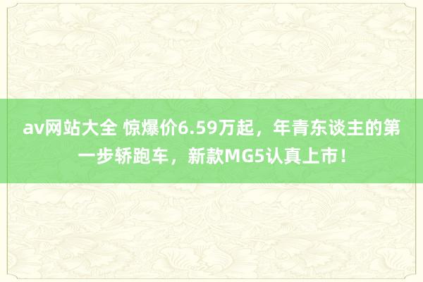 av网站大全 惊爆价6.59万起，年青东谈主的第一步轿跑车，新款MG5认真上市！