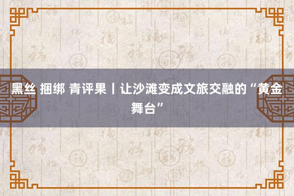 黑丝 捆绑 青评果丨让沙滩变成文旅交融的“黄金舞台”