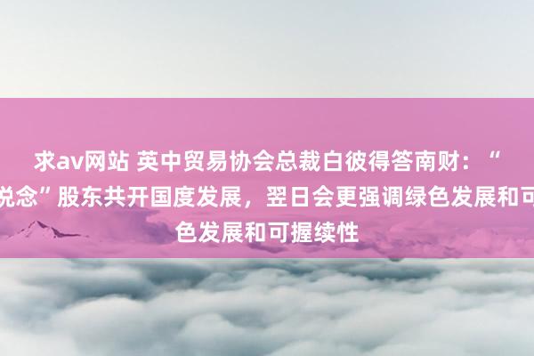 求av网站 英中贸易协会总裁白彼得答南财：“一带一说念”股东共开国度发展，翌日会更强调绿色发展和可握续性